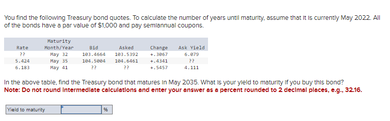 You find the following Treasury bond quotes. To calculate the number of years until maturity, assume that it is currently May 2022. All
of the bonds have a par value of $1,000 and pay semiannual coupons.
Rate
??
5.424
6.183
Maturity
Month/Year
May 32
May 35
May 41
Bid
103.4664
104.5004
??
Asked
Change
103.5392
+.3067
104.6461
??
+.4341
+.5457
Ask Yield
6.079
??
4.111
In the above table, find the Treasury bond that matures In May 2035. What is your yield to maturity if you buy this bond?
Note: Do not round Intermediate calculations and enter your answer as a percent rounded to 2 decimal places, e.g., 32.16.
Yield to maturity
96