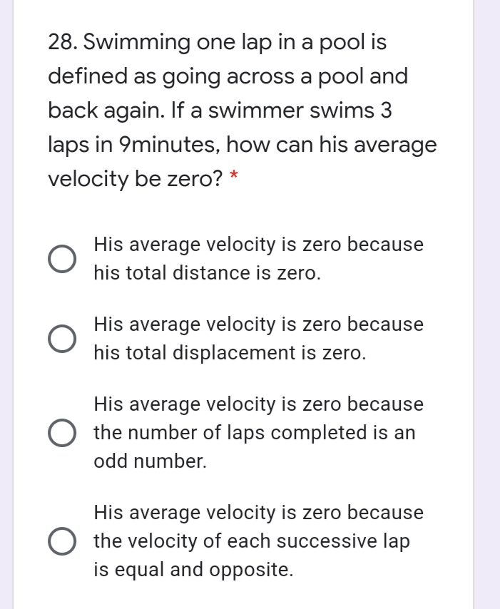 28. Swimming one lap in a pool is
defined as going across a pool and
back again. If a swimmer swims 3
laps in 9minutes, how can his average
velocity be zero? *
His average velocity is zero because
his total distance is zero.
His average velocity is zero because
his total displacement is zero.
His average velocity is zero because
the number of laps completed is an
odd number.
His average velocity is zero because
O the velocity of each successive lap
is equal and opposite.
