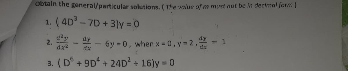 obtain the general/particular solutions. ( The value of m must not be in decimal form)
1. (4D -7D+3)y = 0
d²y
2.
dx2
dy
dy
1
6y = 0, when x = 0, y = 2,
%3D
dx
dx
3. (D°+ 9D + 24D + 16)y = 0
