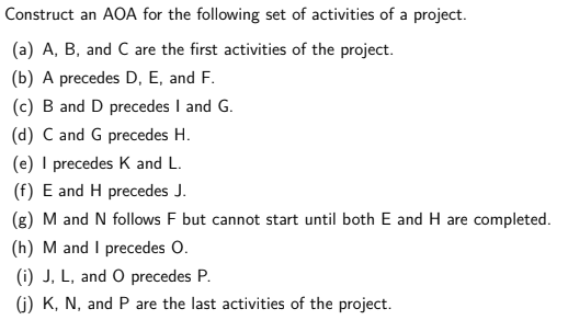 Construct an AOA for the following set of activities of a project.
(a) A, B, and C are the first activities of the project.
(b) A precedes D, E, and F.
(c) B and D precedes I and G.
(d) C and G precedes H.
(e) I precedes K and L.
(f) E and H precedes J.
(g) M and N follows F but cannot start until both E and H are completed.
(h) M and I precedes O.
(i) J, L, and O precedes P.
(i) K, N, and P are the last activities of the project.
