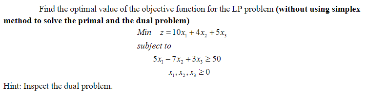 Find the optimal value of the objective function for the LP problem (without using simplex
method to solve the primal and the dual problem)
Min z=10x, + 4x, +5x,
subject to
5x, - 7x, +3x, 2 50
X,, X,, X, 20
Hint: Inspect the dual problem.
