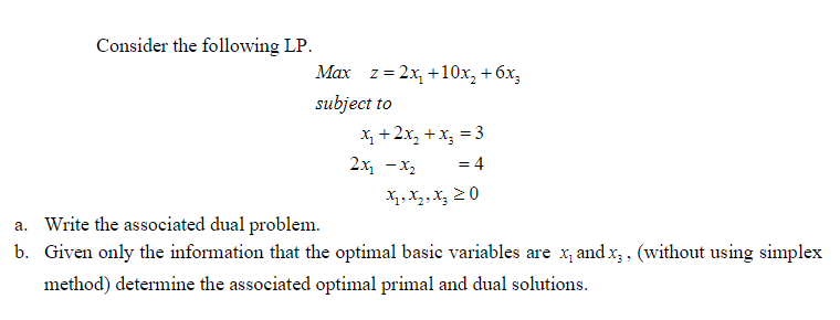 Consider the following LP.
Мах z%3D2х, +10х, + бх,
subject to
X, +2x, + x, = 3
= 4
2x, — х,
Xq, X2,X, 2 0
a. Write the associated dual problem.
b. Given only the information that the optimal basie variables are x, and x; , (without using simplex
method) determine the associated optimal primal and dual solutions.
