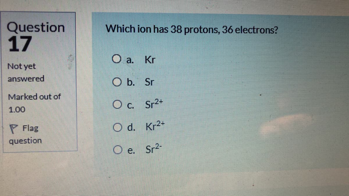 Question
17
Which ion has 38 protons, 36 electrons?
O a. Kr
Not yet
answered
O b. Sr
Marked out of
CO c.
Sr2+
1.00
P Flag
O d. Kr2+
question
O e.
Sr2-
