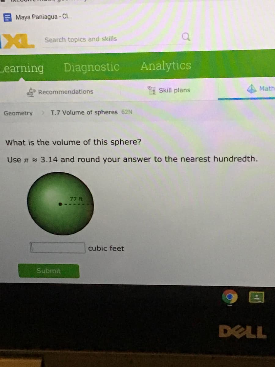 Maya Paniagua - Cl..
IXL
Search topics and skills
Learning
Diagnostic
Analytics
Recommendations
Skill plans
Math
Geometry
>T.7 Volume of spheres 62N
What is the volume of this sphere?
Use A 3.14 and round your answer to the nearest hundredth.
ח ר7
cubic feet
Submit
DELL
