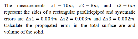The measurements x1 = 10m, x2 = 8m, and x3 = 6m
represent the sides of a rectangular parallelepiped and systematic
errors are Ax1 = 0.004m, Ax2 = 0.003m and Ax3 = 0.002m.
Calculate the propagated error in the total surface are and
volume of the solid.
