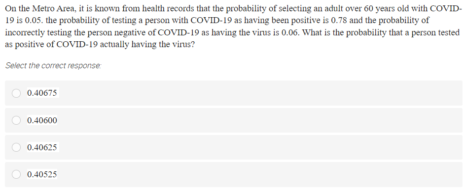 On the Metro Area, it is known from health records that the probability of selecting an adult over 60 years old with COVID-
19 is 0.05. the probability of testing a person with COVID-19 as having been positive is 0.78 and the probability of
incorrectly testing the person negative of COVID-19 as having the virus is 0.06. What is the probability that a person tested
as positive of COVID-19 actually having the virus?
Select the correct response:
0.40675
0.40600
0.40625
0.40525
