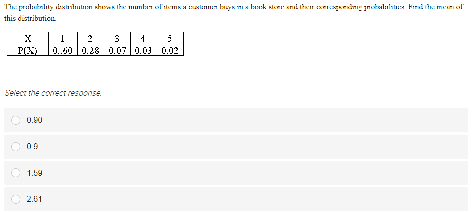 The probability distribution shows the number of items a customer buys in a book store and their corresponding probabilities. Find the mean of
this distribution.
1
0..60 0.28 0.07 0.03 0.02
2
3
4
5
P(X)
Select the correct response:
0.90
0.9
1.59
2.61
