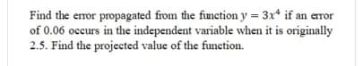 Find the error propagated from the function y = 3x* if an eror
of 0.06 occurs in the independent variable when it is originally
2.5. Find the projected value of the function.
