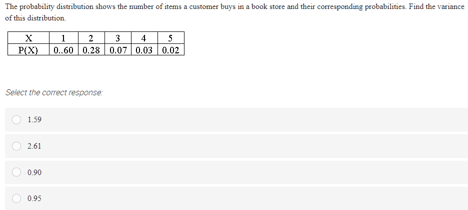 The probability distribution shows the number of items a customer buys in a book store and their corresponding probabilities. Find the variance
of this distribution.
1
2
3
4
5
P(X)
0..60 0.28 0.07 0.03 0.02
Select the correct response:
1.59
2.61
0.90
0.95
