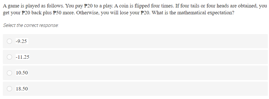 A game is played as follows. You pay P20 to a play. A coin is flipped four times. If four tails or four heads are obtained, you
get your P20 back plus P50 more. Otherwise, you will lose your P20. What is the mathematical expectation?
Select the correct response:
-9.25
-11.25
10.50
18.50
