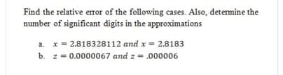 Find the relative eror of the following cases. Also, detemine the
number of significant digits in the approximations
a. x = 2.818328112 and x = 2.8183
b. z = 0.0000067 and z = .000006

