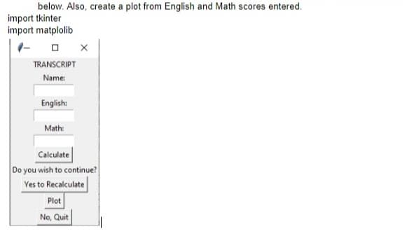 below. Also, create a plot from English and Math scores entered.
import tkinter
import matplolib
TRANSCRIPT
Name:
English:
Math:
Calculate
Do you wish to continue?
Yes to Recalculate
Plot
No, Quit
