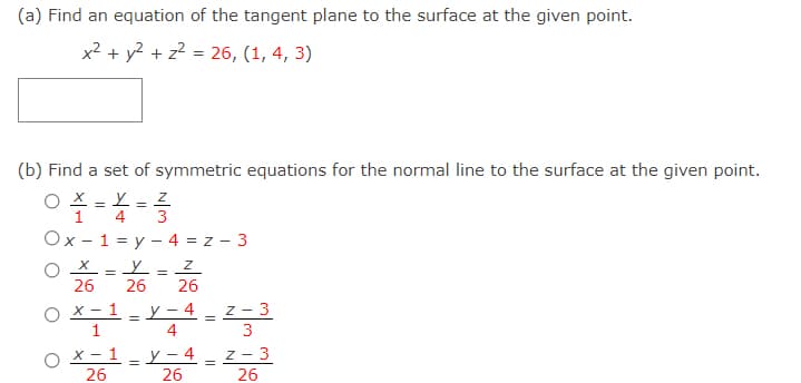 (a) Find an equation of the tangent plane to the surface at the given point.
x² + y? + z2 = 26, (1, 4, 3)
(b) Find a set of symmetric equations for the normal line to the surface at the given point.
1
4
3
Ox - 1 = y - 4 = z - 3
O X = Y = Z
26
26
26
O X- 1
y – 4
1
4
Z -
- 3
3
X – 1 - y – 4
26
26
z - 3
26
