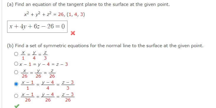 (a) Find an equation of the tangent plane to the surface at the given point.
x2 + y2 + z? = 26, (1, 4, 3)
x + 4y + 6z – 26 = 0
(b) Find a set of symmetric equations for the normal line to the surface at the given point.
O X = L
4
1
3
%3D
Ox - 1 = y – 4 = z - 3
O X = Y
26
26
26
х — 1
y – 4 _ z - 3
1
4
x - 1 =
y – 4
26
z - 3
26
26
||
