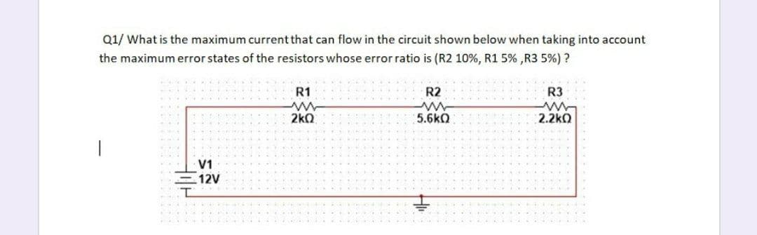 Q1/ What is the maximum current that can flow in the circuit shown below when taking into account
the maximum error states of the resistors whose error ratio is (R2 10%, R1 5% ,R3 5%) ?
R1
R2
R3
2kQ
5.6kQ
2.2kQ
V1
12V
