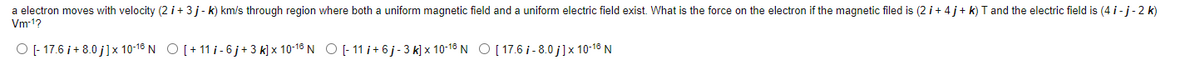 a electron moves with velocity (2 i + 3 j- k) km/s through region where both a uniform magnetic field and a uniform electric field exist. What is the force on the electron if the magnetic filed is (2 i+ 4 j+ k) T and the electric field is (4 i -j- 2 k)
Vm-1?
O - 17.6 i + 8.0 j]x 10-18 N O[+ 11 i - 6 j+ 3 k] x 10-18 N O -11 i+ 6j- 3 k] x 10-18 N O[ 17.6 i - 8.0 j]x 10-18 N
