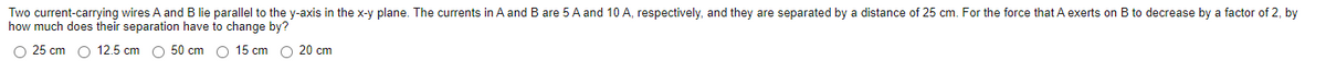 Two current-carrying wires A and B lie parallel to the y-axis in the x-y plane. The currents in A and B are 5 A and 10 A, respectively, and they are separated by a distance of 25 cm. For the force that A exerts on B to decrease by a factor of 2, by
how much does their separation have to change by?
O 25 cm O 12.5 cm O 50 cm O 15 cm O 20 cm
