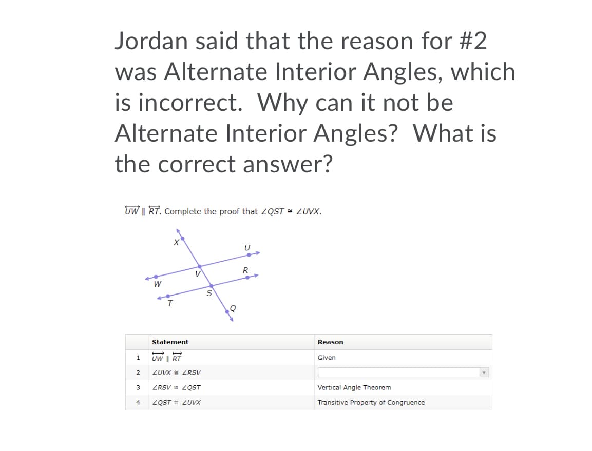 Jordan said that the reason for #2
was Alternate Interior Angles, which
is incorrect. Why can it not be
Alternate Interior Angles? VWhat is
the correct answer?
UW || RT. Complete the proof that ZQST = LUVX.
R
Statement
Reason
1
UW I RT
Given
2
ZUVX ZRSV
3
ZRSV = ZQST
Vertical Angle Theorem
ZQST E ZUVX
Transitive Property of Congruence
