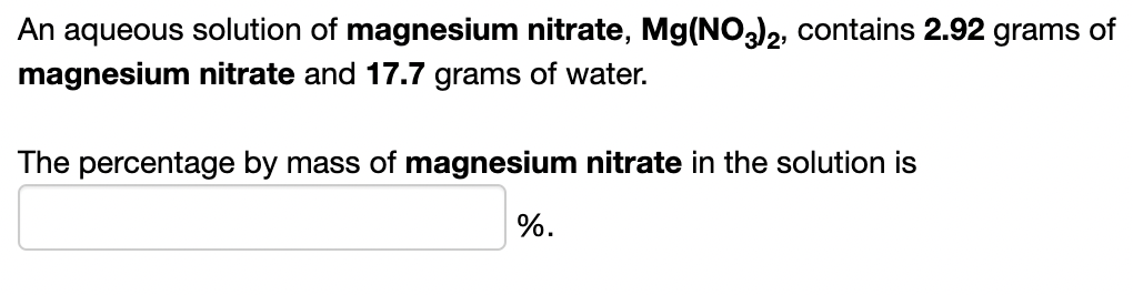 An aqueous solution of magnesium nitrate, Mg(NO)2, contains 2.92 grams of
magnesium nitrate and 17.7 grams of water.
The percentage by mass of magnesium nitrate in the solution is
%.
