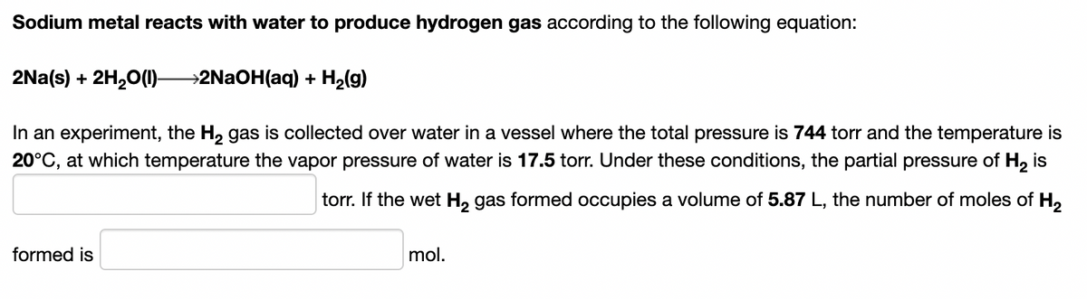 Sodium metal reacts with water to produce hydrogen gas according to the following equation:
2Na(s) + 2H,0()-
→2NAOH(aq) + H2(g)
In an experiment, the H, gas is collected over water in a vessel where the total pressure is 744 torr and the temperature
20°C, at which temperature the vapor pressure of water is 17.5 torr. Under these conditions, the partial pressure of H2 is
torr. If the wet H, gas formed occupies a volume of 5.87 L, the number of moles of H,
formed is
mol.
