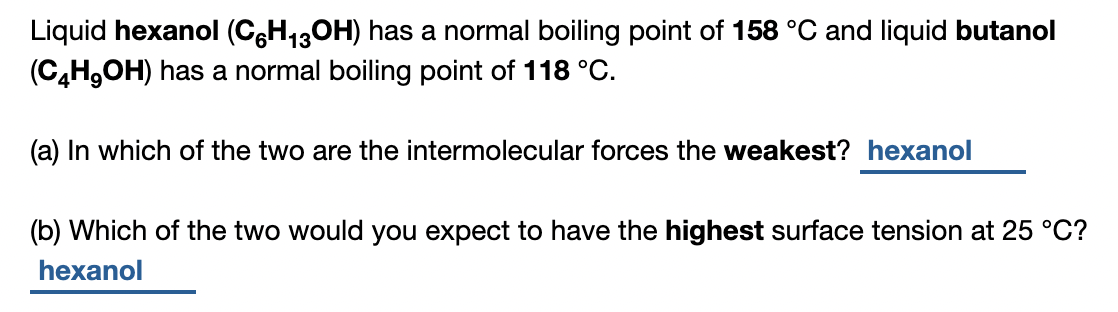Liquid hexanol (C6H13OH) has a normal boiling point of 158 °C and liquid butanol
(C,H,OH) has a normal boiling point of 118 °C.
(a) In which of the two are the intermolecular forces the weakest? hexanol
(b) Which of the two would you expect to have the highest surface tension at 25 °C?
hexanol
