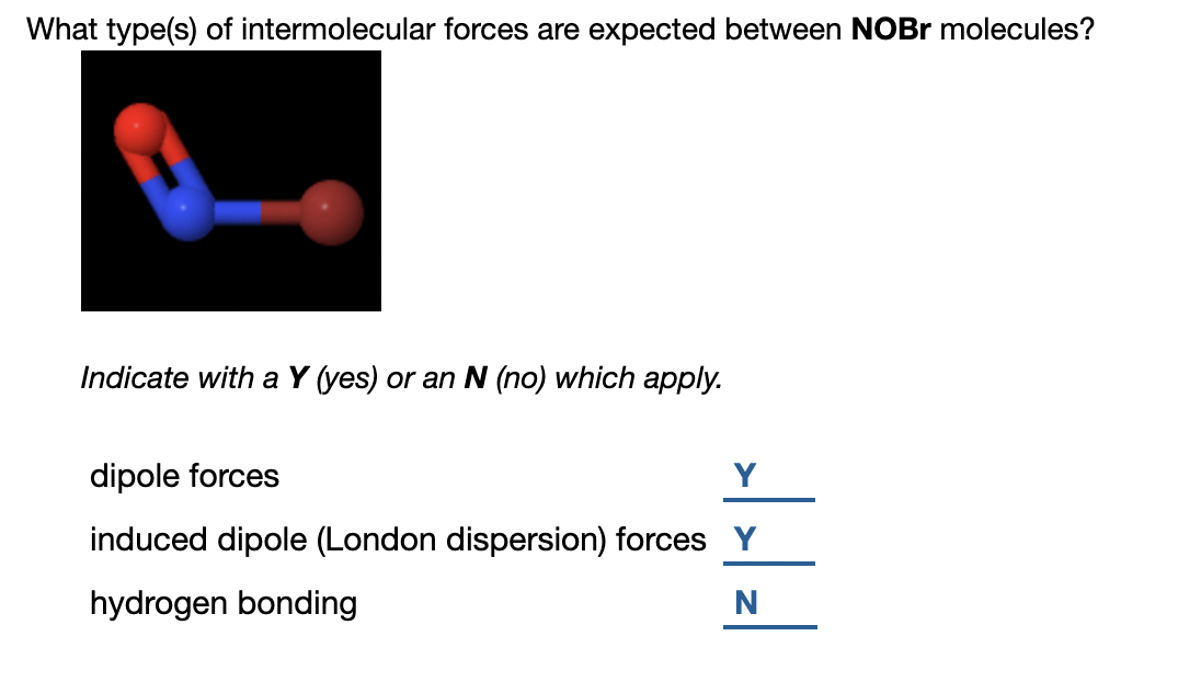 What type(s) of intermolecular forces are expected between NOBR molecules?
Indicate with a Y (yes) or an N (no) which apply.
dipole forces
Y
induced dipole (London dispersion) forces Y
hydrogen bonding
