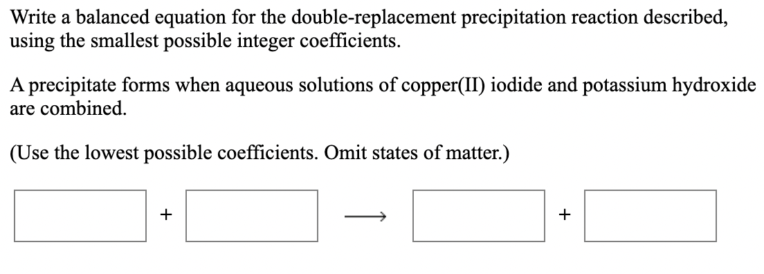 Write a balanced equation for the double-replacement precipitation reaction described,
using the smallest possible integer coefficients.
A precipitate forms when aqueous solutions of copper(II) iodide and potassium hydroxide
are combined.
(Use the lowest possible coefficients. Omit states of matter.)
+
+
