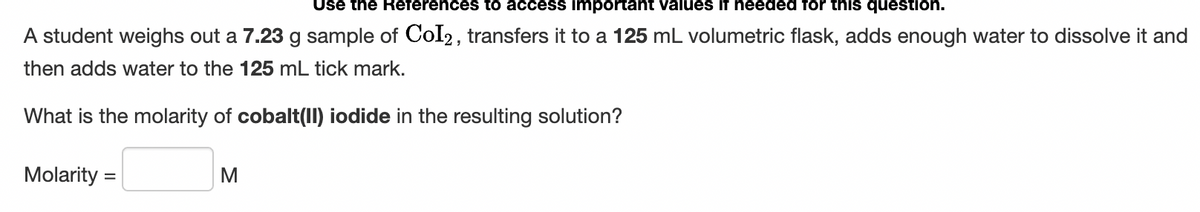 Use the References to access important values if needed for this question.
A student weighs out a 7.23 g sample of CoI2, transfers it to a 125 mL volumetric flask, adds enough water to dissolve it and
then adds water to the 125 mL tick mark.
What is the molarity of cobalt(II) iodide in the resulting solution?
Molarity =
M
%3D
