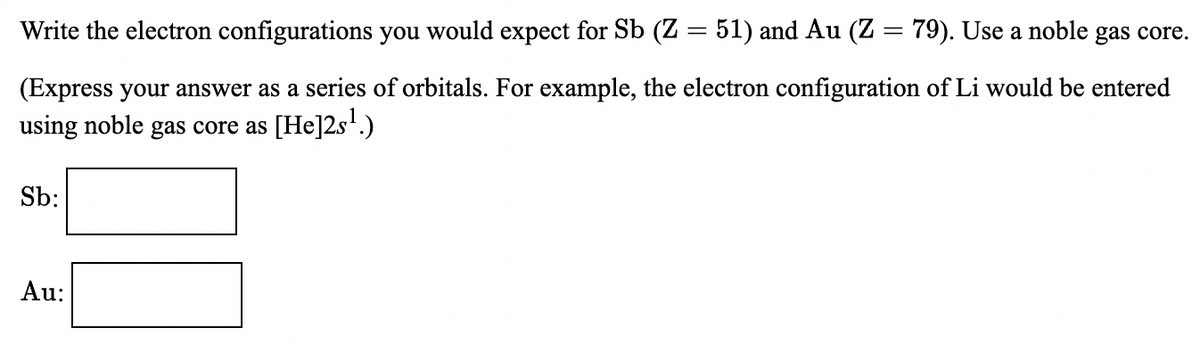 Write the electron configurations you would expect for Sb (Z = 51) and Au (Z = 79). Use a noble gas core.
(Express your answer as a series of orbitals. For example, the electron configuration of Li would be entered
using noble gas core as [He]2s'.)
Sb:
Au:
