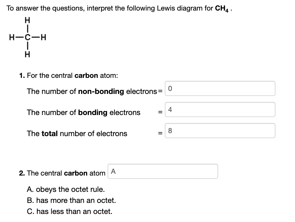 To answer the questions, interpret the following Lewis diagram for CH, .
H
H-C-H
1. For the central carbon atom:
The number of non-bonding electrons =
4
The number of bonding electrons
8
The total number of electrons
2. The central carbon atom
A
A. obeys the octet rule.
B. has more than an octet.
C. has less than an octet.
