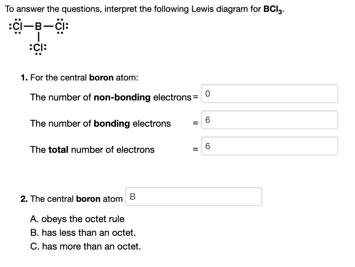 To answer the questions, interpret the following Lewis diagram for BCI3.
-B-Cl:
|
1. For the central boron atom:
The number of non-bonding electrons=
6.
The number of bonding electrons
6
The total number of electrons
2. The central boron atom
A. obeys the octet rule
B. has less than an octet.
C. has more than an octet.
II
