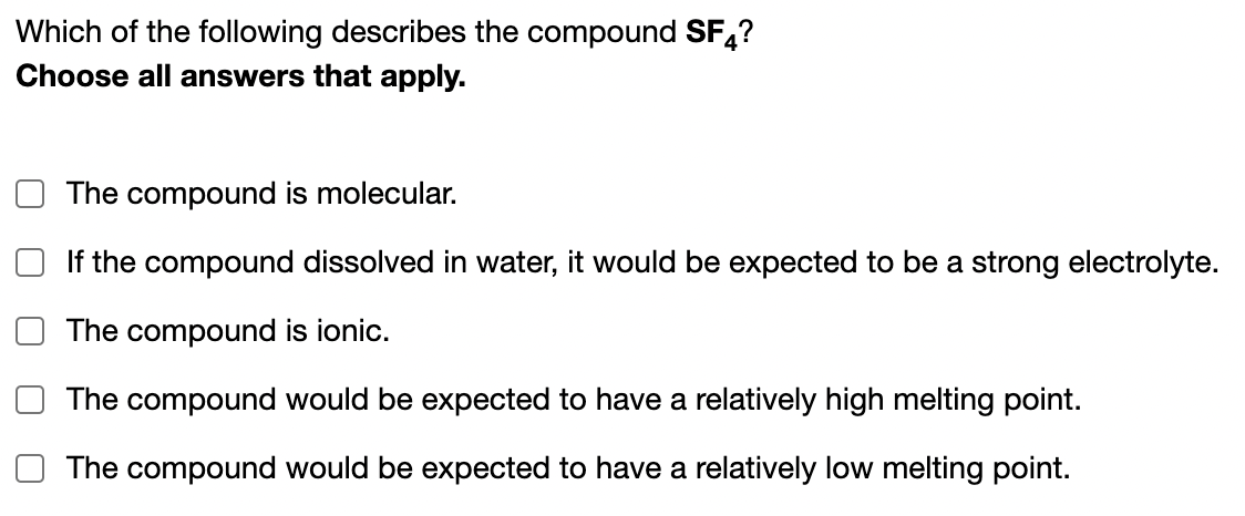 Which of the following describes the compound SF,?
Choose all answers that apply.
The compound is molecular.
If the compound dissolved in water, it would be expected to be a strong electrolyte.
The compound is ionic.
The compound would be expected to have a relatively high melting point.
The compound would be expected to have a relatively low melting point.
