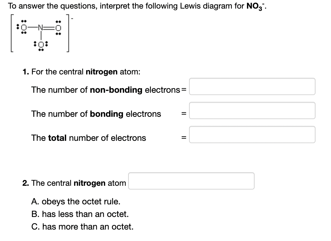 To answer the questions, interpret the following Lewis diagram for NO,".
..
:0
•.
:0
1. For the central nitrogen atom:
The number of non-bonding electrons=
The number of bonding electrons
The total number of electrons
2. The central nitrogen atom
A. obeys the octet rule.
B. has less than an octet.
C. has more than an octet.
