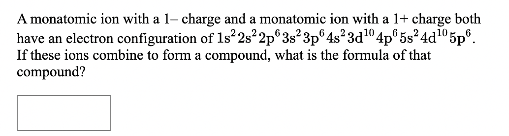 A monatomic ion with a 1- charge and a monatomic ion with a 1+ charge both
have an electron configuration of 1s 2s 2p°3s²3p° 4s²3d10 4p° 5s²4d105p°.
If these ions combine to form a compound, what is the formula of that
compound?
