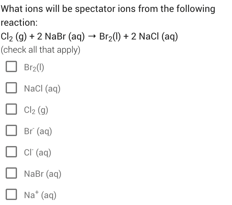 What ions will be spectator ions from the following
reaction:
Cl2 (g) + 2 NaBr (aq) → Br2(1) + 2 NaCI (aq)
(check all that apply)
Br2(1)
NaCI (aq)
Cl2 (g)
Br (aq)
cl (aq)
NaBr (aq)
Na* (aq)
