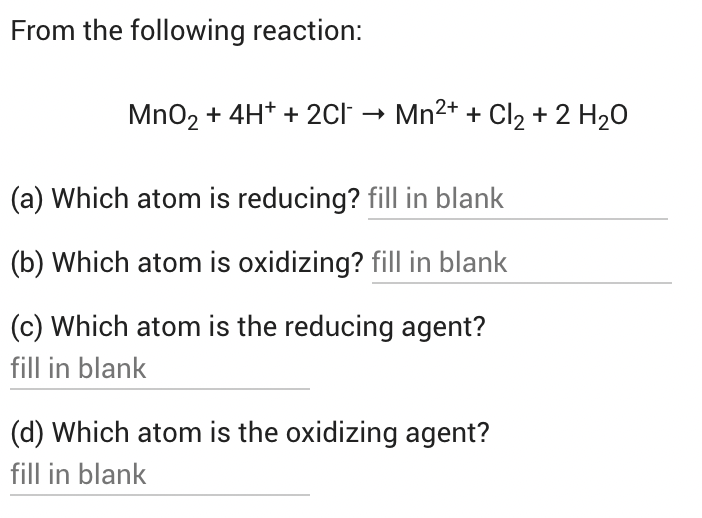 From the following reaction:
MnO2 + 4H* + 2Cl → Mn2+ + Cl, + 2 H20
(a) Which atom is reducing? fill in blank
(b) Which atom is oxidizing? fill in blank
(c) Which atom is the reducing agent?
fill in blank
(d) Which atom is the oxidizing agent?
fill in blank
