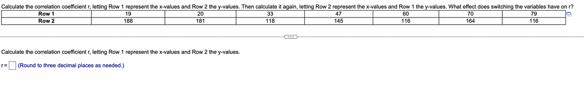 Calculate the correlation coefficient r, letting Row 1 represent the x-values and Row 2 the y-values. Then calculate it again, letting Row 2 represent the x-values and Row 1 the y-values. What effect does switching the variables have on r?
Row 1
19
20
33
47
60
70
79
Row 2
188
181
118
145
116
164
116
Calculate the correlation coefficient r, letting Row 1 represent the x-values and Row 2 the y-values.
r=
(Round to three decimal places as needed.)
