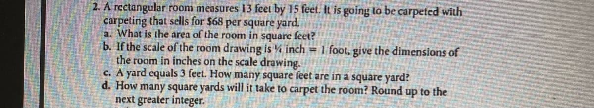 2. A rectangular room measures 13 feet by 15 feet. It is going to be carpeted with
carpeting that sells for $68 per square yard.
a. What is the area of the room in square feet?
b. If the scale of the room drawing is 4 inch = 1 foot, give the dimensions of
the room in inches on the scale drawing.
c. A yard equals 3 feet. How many square feet are in a square yard?
d. How many square yards will it take to carpet the room? Round up to the
next greater integer.
