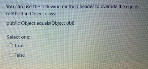 You can use the following method header to override the equals
method in Object class:
public Object equals(Object obj)
Select one:
O True
O False

