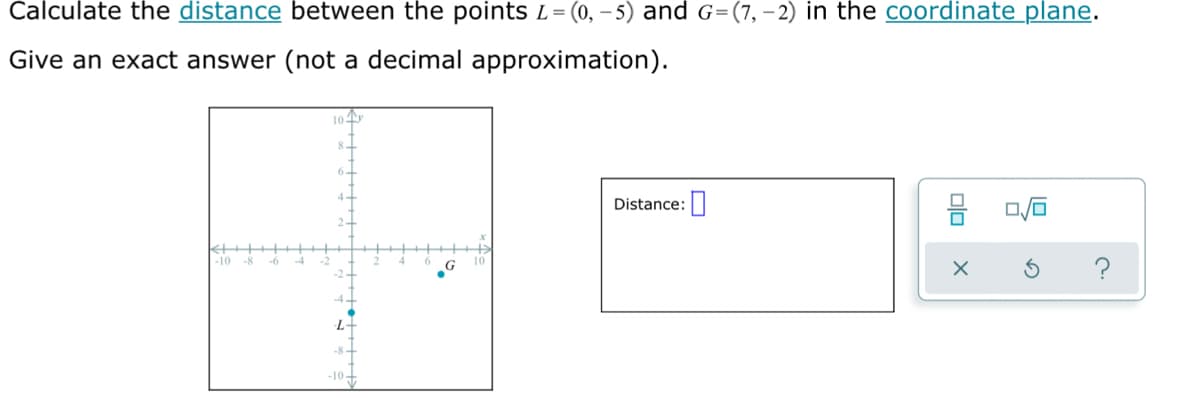 Calculate the distance between the points L=(0, – 5) and G=(7, – 2) in the coordinate plane.
Give an exact answer (not a decimal approximation).
10
Distance:
-10 -8
-6
L-
-8-
-10+

