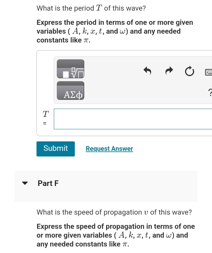 What is the period T of this wave?
Express the period in terms of one or more given
variables (A, k, x, t, and w) and any needed
constants like TT.
T
=
ΑΣΦ
Submit
Part F
Request Answer
↑
Ć
What is the speed of propagation of this wave?
Express the speed of propagation in terms of one
or more given variables (A, k, x, t, and w) and
any needed constants like Tπ.