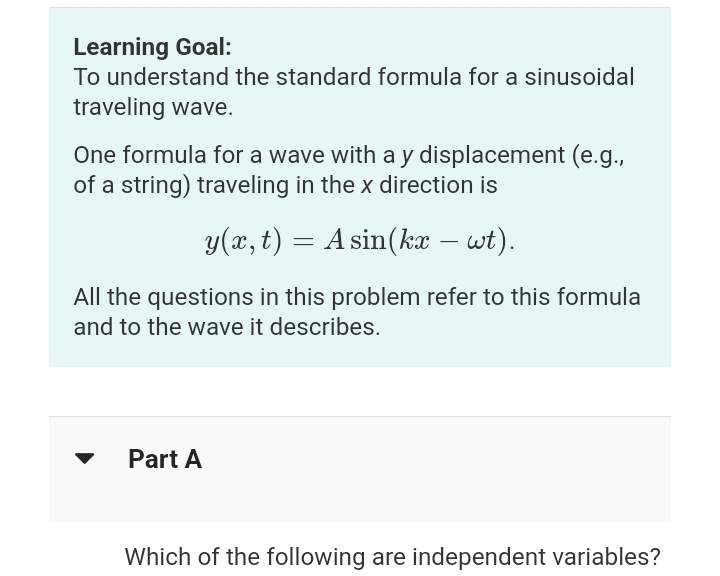 Learning Goal:
To understand the standard formula for a sinusoidal
traveling wave.
One formula for a wave with a y displacement (e.g.,
of a string) traveling in the x direction is
y(x, t) = A sin(kx – wt).
-
All the questions in this problem refer to this formula
and to the wave it describes.
Part A
Which of the following are independent variables?