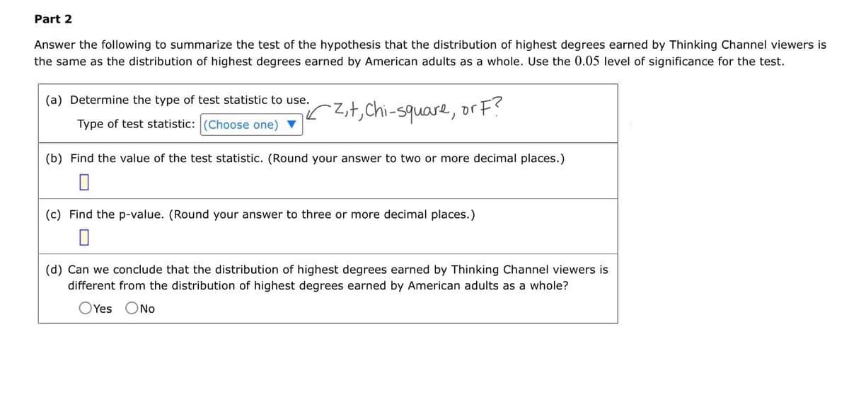 Part 2
Answer the following to summarize the test of the hypothesis that the distribution of highest degrees earned by Thinking Channel viewers is
the same as the distribution of highest degrees earned by American adults as a whole. Use the 0.05 level of significance for the test.
(a) Determine the type of test statistic to use.
Type of test statistic: (Choose one)
2+, Chi-square, or F?
(b) Find the value of the test statistic. (Round your answer to two or more decimal places.)
☐
(c) Find the p-value. (Round your answer to three or more decimal places.)
(d) Can we conclude that the distribution of highest degrees earned by Thinking Channel viewers is
different from the distribution of highest degrees earned by American adults as a whole?
O Yes No