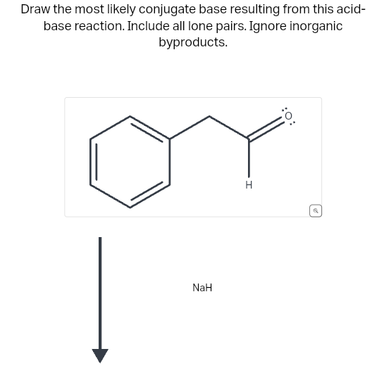 Draw the most likely conjugate base resulting from this acid-
base reaction. Include all lone pairs. Ignore inorganic
byproducts.
NaH
H
| o