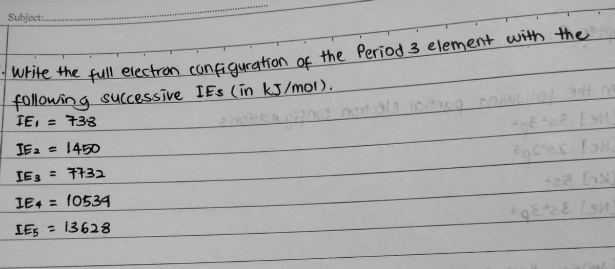 Subject..
Write the full electron configuration of
f the Period 3 element with the
following sUccessive IEs (in kJ/mol),
IE, = 733
IE2 =1450
%3D
IE3 = 7732
%3D
IE4 = 10539
IES = 13628
