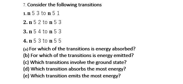 7. Consider the following transitions
1.n 5 3 to n 5 1
2. n 5 2 to n 5 3
3. n 5 4 to n 5 3
4. n 5 3 to n 5 5
(a) For which of the transitions is energy absorbed?
(b) For which of the transitions is energy emitted?
(c) Which transitions involve the ground state?
(d) Which transition absorbs the most energy?
(e) Which transition emits the most energy?
