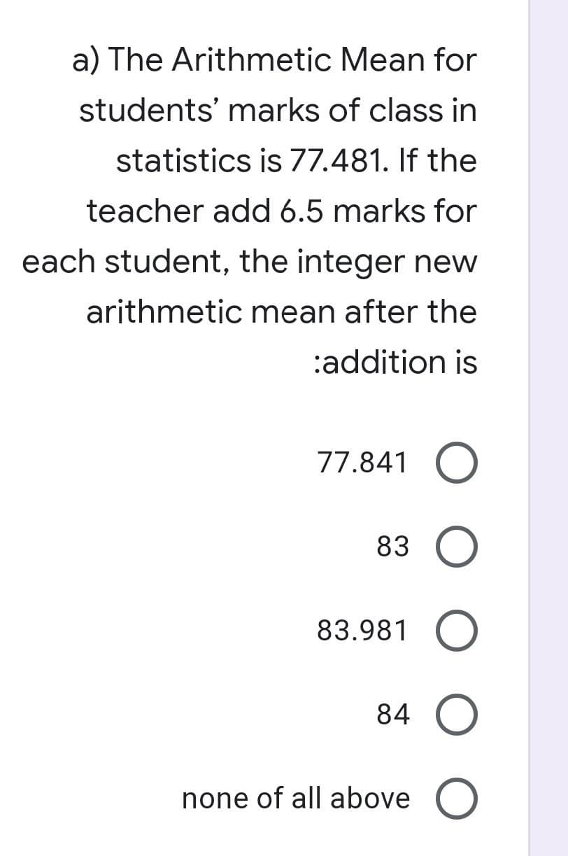 a) The Arithmetic Mean for
students' marks of class in
statistics is 77.481. If the
teacher add 6.5 marks for
each student, the integer new
arithmetic mean after the
:addition is
77.841 O
83 O
83.981 O
84 O
none of all above O
