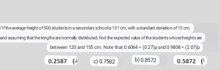 If the average height of 500 students in a secondary school is 151 cm, with a standard deviation of 15 cm,
and assuming that the lengths are normally distributed, find the expected value of the students whose heights are
between 120 and 155 cm. Note that 0.6064 = (0.27)p and 0.9808 = (2.07)p
0.2587 (
c) 0.7582
b) 0.8572
0.5872 (