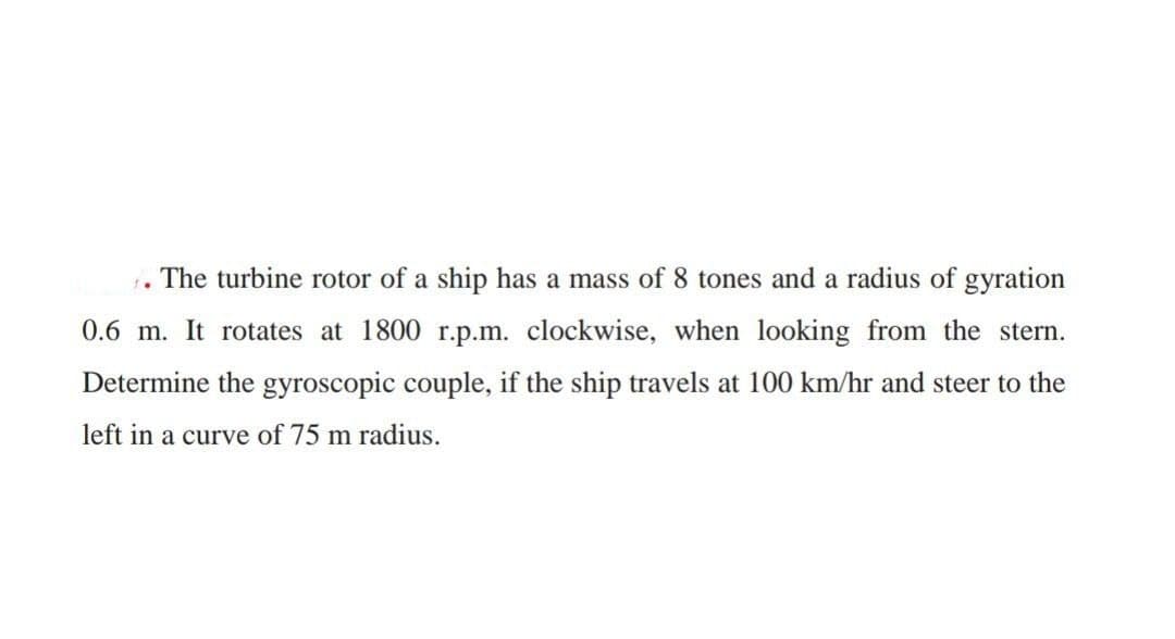 1.
The turbine rotor of a ship has a mass of 8 tones and a radius of gyration
0.6 m. It rotates at 1800 r.p.m. clockwise, when looking from the stern.
Determine the gyroscopic couple, if the ship travels at 100 km/hr and steer to the
left in a curve of 75 m radius.