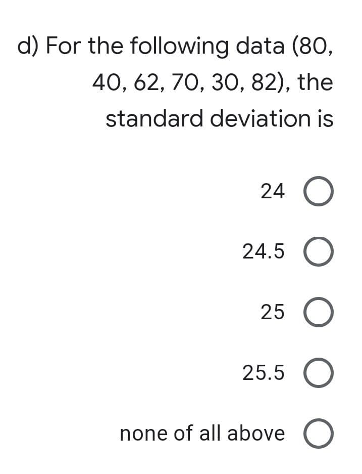 d) For the following data (80,
40, 62, 70, 30, 82), the
standard
deviation is
24 O
24.5 O
25 O
25.5 O
none of all above O